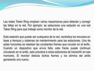 Las redes Token Ring emplean varios mecanismos para detectar y corregir las fallas en la red. Por ejemplo: se selecciona una estación en una red TokenRing para que trabaje como monitor de la red.Esta estación que puede ser cualquiera de la red, centraliza los recursos enbase a tiempos y sistemas de mantenimiento para las estaciones. Una de estas funciones es resetear las constantes frames que circulan en el anillo. Cuando un dispositivo que envía falla, este frame puede continuar circulando en el anillo, esto previene a otras estaciones de transmitir en ese momento. El monitor detecta dichos frames y los elimina del anillo generando uno nuevo.