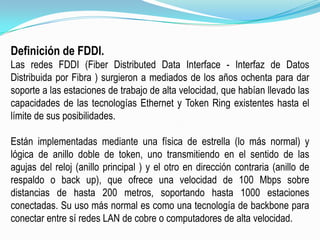 Definición de FDDI.Las redes FDDI (FiberDistributed Data Interface - Interfaz de Datos Distribuida por Fibra ) surgieron a mediados de los años ochenta para dar soporte a las estaciones de trabajo de alta velocidad, que habían llevado las capacidades de las tecnologías Ethernet y Token Ring existentes hasta el límite de sus posibilidades.Están implementadas mediante una física de estrella (lo más normal) y lógica de anillo doble de token, uno transmitiendo en el sentido de las agujas del reloj (anillo principal ) y el otro en dirección contraria (anillo de respaldo o back up), que ofrece una velocidad de 100 Mbps sobre distancias de hasta 200 metros, soportando hasta 1000 estaciones conectadas. Su uso más normal es como una tecnología de backbone para conectar entre sí redes LAN de cobre o computadores de alta velocidad.