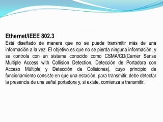 Ethernet/IEEE 802.3Está diseñado de manera que no se puede transmitir más de una información a la vez. El objetivo es que no se pierda ninguna información, y se controla con un sistema conocido como CSMA/CD(CarrierSenseMultiple Access withCollisionDetection, Detección de Portadora con Acceso Múltiple y Detección de Colisiones), cuyo principio de funcionamiento consiste en que una estación, para transmitir, debe detectar la presencia de una señal portadora y, si existe, comienza a transmitir.