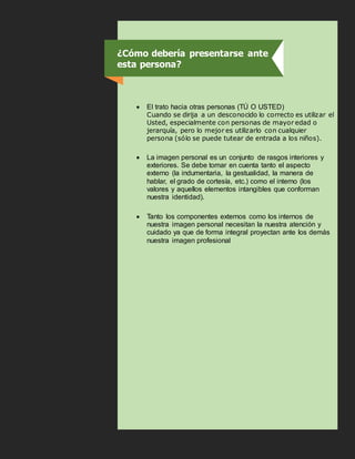 •
• El trato hacia otras personas (TÚ O USTED)
Cuando se dirija a un desconocido lo correcto es utilizar el
Usted, especialmente con personas de mayor edad o
jerarquía, pero lo mejor es utilizarlo con cualquier
persona (sólo se puede tutear de entrada a los niños).
• La imagen personal es un conjunto de rasgos interiores y
exteriores. Se debe tomar en cuenta tanto el aspecto
externo (la indumentaria, la gestualidad, la manera de
hablar, el grado de cortesía, etc.) como el interno (los
valores y aquellos elementos intangibles que conforman
nuestra identidad).
• Tanto los componentes externos como los internos de
nuestra imagen personal necesitan la nuestra atención y
cuidado ya que de forma integral proyectan ante los demás
nuestra imagen profesional
¿Cómo debería presentarse ante
esta persona?
 