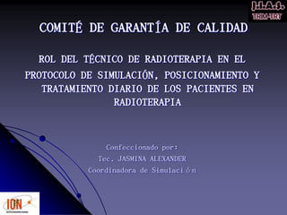 COMITÉ DE GARANTÍA DE CALIDAD
ROL DEL TÉCNICO DE RADIOTERAPIA EN EL
PROTOCOLO DE SIMULACIÓN, POSICIONAMIENTO Y
TRATAMIENTO DIARIO DE LOS PACIENTES EN
RADIOTERAPIA
Confeccionado por:
Tec. JASMINA ALEXANDER
Coordinadora de Simulación
 