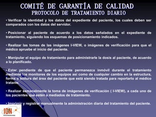 COMITÉ DE GARANTÍA DE CALIDAD
PROTOCOLO DE TRATAMIENTO DIARIO
• Verificar la identidad y los datos del expediente del paciente, los cuales deben ser
comparados con los datos del servidor.
• Posicionar al paciente de acuerdo a los datos señalados en el expediente de
tratamiento, siguiendo los esquemas de posicionamiento indicados.
• Realizar las tomas de las imágenes I-VIEW, o imágenes de verificación para que el
médico apruebe el inicio del paciente.
• Manipular el equipo de tratamiento para administrarle la dosis al paciente, de acuerdo
a lo planificado.
• Estar pendiente de que el paciente permanezca inmóvil durante el tratamiento
mediante los monitores de los equipos así como de cualquier cambio en la estructura,
forma o textura del área del paciente que está siendo tratada para reportarlo al médico
tratante.
• Realizar semanalmente la toma de imágenes de verificación ( I-VIEW), a cada uno de
los pacientes que estén a mediados de tratamiento.
• Imprimir y registrar manualmente la administración diaria del tratamiento del paciente.
 