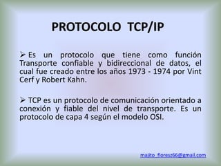 PROTOCOLO TCP/IP
 Es un protocolo que tiene como función
Transporte confiable y bidireccional de datos, el
cual fue creado entre los años 1973 - 1974 por Vint
Cerf y Robert Kahn.

 TCP es un protocolo de comunicación orientado a
conexión y fiable del nivel de transporte. Es un
protocolo de capa 4 según el modelo OSI.



                                 majito_floresz66@gmail.com
 