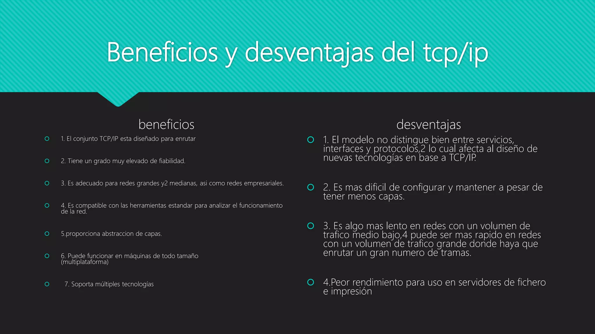 Beneficios y desventajas del tcp/ip
beneficios
 1. El conjunto TCP/IP esta diseñado para enrutar
 2. Tiene un grado muy elevado de fiabilidad.
 3. Es adecuado para redes grandes y2 medianas, asi como redes empresariales.
 4. Es compatible con las herramientas estandar para analizar el funcionamiento
de la red.
 5.proporciona abstraccion de capas.
 6. Puede funcionar en máquinas de todo tamaño
(multiplataforma)
 7. Soporta múltiples tecnologías
desventajas
 1. El modelo no distingue bien entre servicios,
interfaces y protocolos,2 lo cual afecta al diseño de
nuevas tecnologías en base a TCP/IP.
 2. Es mas dificil de configurar y mantener a pesar de
tener menos capas.
 3. Es algo mas lento en redes con un volumen de
trafico medio bajo,4 puede ser mas rapido en redes
con un volumen de trafico grande donde haya que
enrutar un gran numero de tramas.
 4.Peor rendimiento para uso en servidores de fichero
e impresión
 
