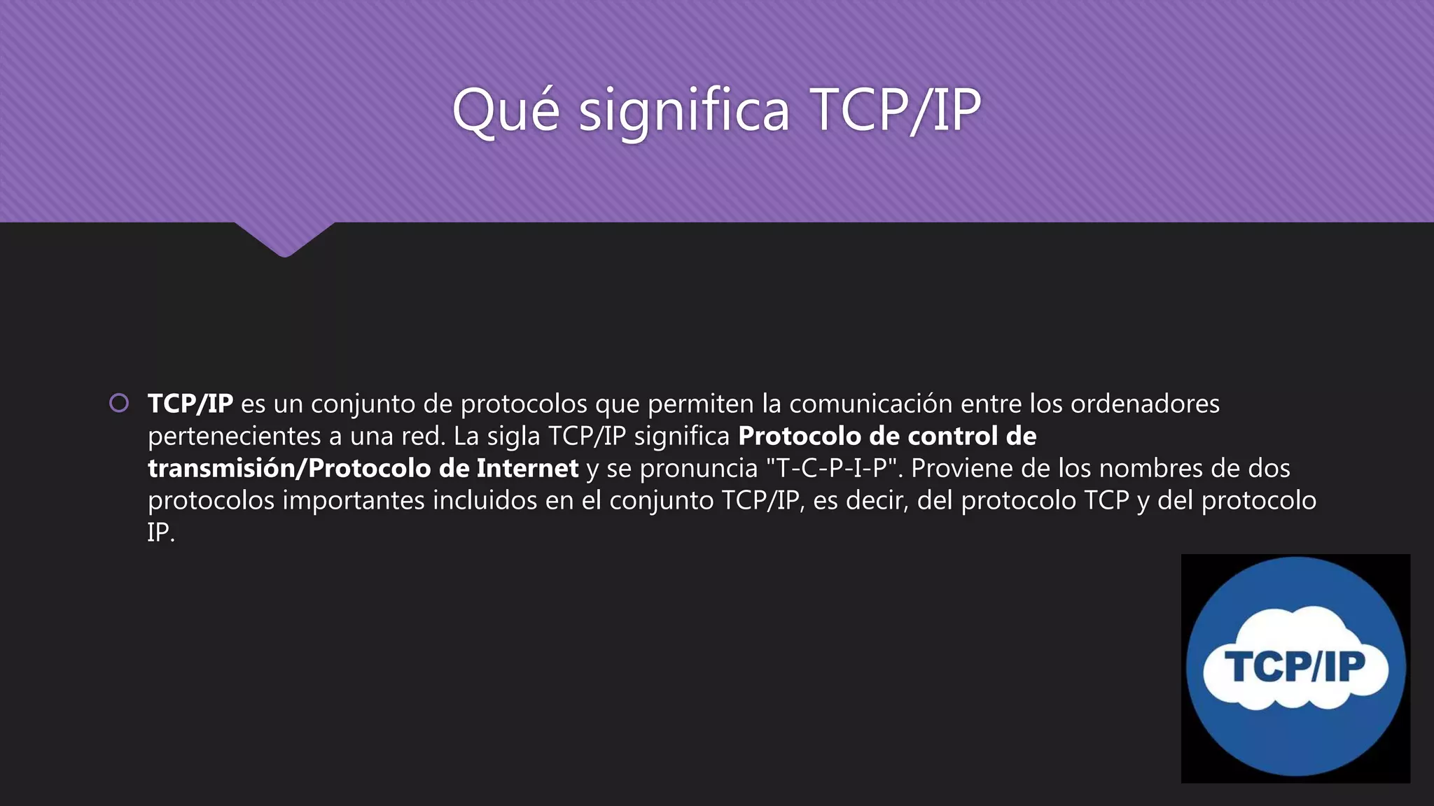 Qué significa TCP/IP
 TCP/IP es un conjunto de protocolos que permiten la comunicación entre los ordenadores
pertenecientes a una red. La sigla TCP/IP significa Protocolo de control de
transmisión/Protocolo de Internet y se pronuncia "T-C-P-I-P". Proviene de los nombres de dos
protocolos importantes incluidos en el conjunto TCP/IP, es decir, del protocolo TCP y del protocolo
IP.
 