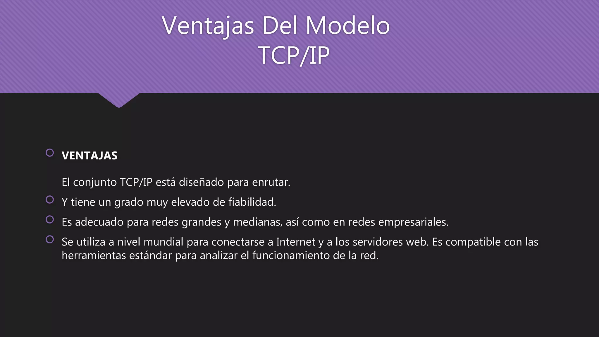 Ventajas Del Modelo
TCP/IP
 VENTAJAS
El conjunto TCP/IP está diseñado para enrutar.
 Y tiene un grado muy elevado de fiabilidad.
 Es adecuado para redes grandes y medianas, así como en redes empresariales.
 Se utiliza a nivel mundial para conectarse a Internet y a los servidores web. Es compatible con las
herramientas estándar para analizar el funcionamiento de la red.
 
