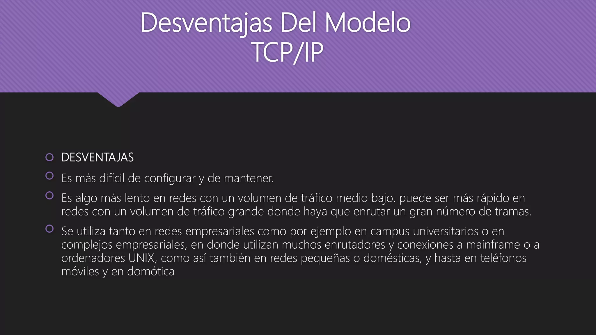 Desventajas Del Modelo
TCP/IP
 DESVENTAJAS
 Es más difícil de configurar y de mantener.
 Es algo más lento en redes con un volumen de tráfico medio bajo. puede ser más rápido en
redes con un volumen de tráfico grande donde haya que enrutar un gran número de tramas.
 Se utiliza tanto en redes empresariales como por ejemplo en campus universitarios o en
complejos empresariales, en donde utilizan muchos enrutadores y conexiones a mainframe o a
ordenadores UNIX, como así también en redes pequeñas o domésticas, y hasta en teléfonos
móviles y en domótica
 