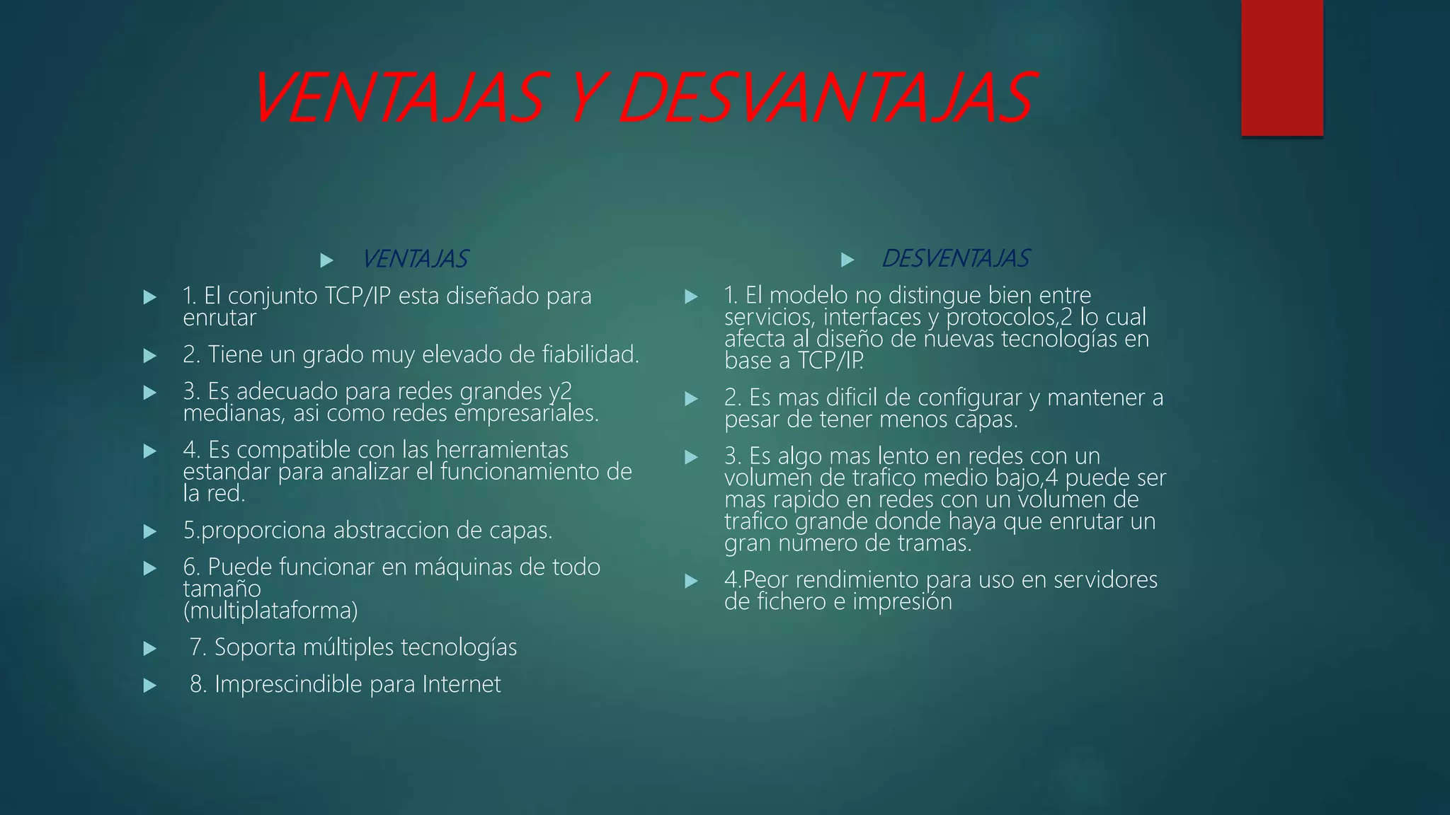 VENTAJAS Y DESVANTAJAS
 VENTAJAS
 1. El conjunto TCP/IP esta diseñado para
enrutar
 2. Tiene un grado muy elevado de fiabilidad.
 3. Es adecuado para redes grandes y2
medianas, asi como redes empresariales.
 4. Es compatible con las herramientas
estandar para analizar el funcionamiento de
la red.
 5.proporciona abstraccion de capas.
 6. Puede funcionar en máquinas de todo
tamaño
(multiplataforma)
 7. Soporta múltiples tecnologías
 8. Imprescindible para Internet
 DESVENTAJAS
 1. El modelo no distingue bien entre
servicios, interfaces y protocolos,2 lo cual
afecta al diseño de nuevas tecnologías en
base a TCP/IP.
 2. Es mas dificil de configurar y mantener a
pesar de tener menos capas.
 3. Es algo mas lento en redes con un
volumen de trafico medio bajo,4 puede ser
mas rapido en redes con un volumen de
trafico grande donde haya que enrutar un
gran numero de tramas.
 4.Peor rendimiento para uso en servidores
de fichero e impresión
 