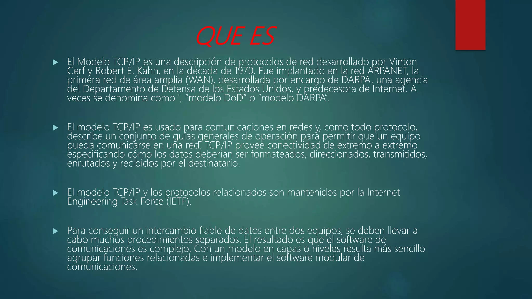 QUE ES
 El Modelo TCP/IP es una descripción de protocolos de red desarrollado por Vinton
Cerf y Robert E. Kahn, en la década de 1970. Fue implantado en la red ARPANET, la
primera red de área amplia (WAN), desarrollada por encargo de DARPA, una agencia
del Departamento de Defensa de los Estados Unidos, y predecesora de Internet. A
veces se denomina como ', “modelo DoD” o “modelo DARPA”.
 El modelo TCP/IP es usado para comunicaciones en redes y, como todo protocolo,
describe un conjunto de guías generales de operación para permitir que un equipo
pueda comunicarse en una red. TCP/IP provee conectividad de extremo a extremo
especificando cómo los datos deberían ser formateados, direccionados, transmitidos,
enrutados y recibidos por el destinatario.
 El modelo TCP/IP y los protocolos relacionados son mantenidos por la Internet
Engineering Task Force (IETF).
 Para conseguir un intercambio fiable de datos entre dos equipos, se deben llevar a
cabo muchos procedimientos separados. El resultado es que el software de
comunicaciones es complejo. Con un modelo en capas o niveles resulta más sencillo
agrupar funciones relacionadas e implementar el software modular de
comunicaciones.
 