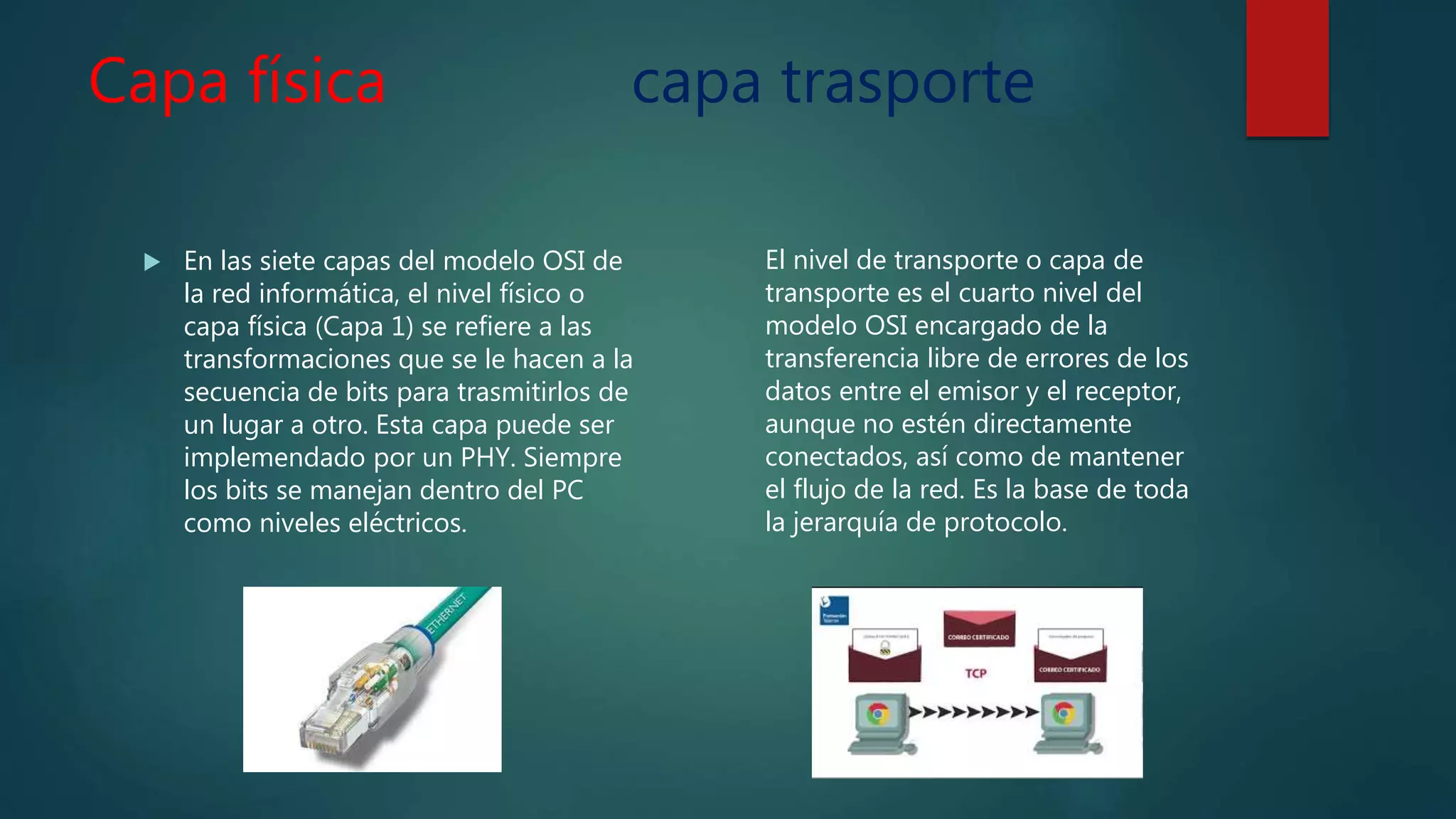 Capa física capa trasporte
 En las siete capas del modelo OSI de
la red informática, el nivel físico o
capa física (Capa 1) se refiere a las
transformaciones que se le hacen a la
secuencia de bits para trasmitirlos de
un lugar a otro. Esta capa puede ser
implemendado por un PHY. Siempre
los bits se manejan dentro del PC
como niveles eléctricos.
El nivel de transporte o capa de
transporte es el cuarto nivel del
modelo OSI encargado de la
transferencia libre de errores de los
datos entre el emisor y el receptor,
aunque no estén directamente
conectados, así como de mantener
el flujo de la red. Es la base de toda
la jerarquía de protocolo.
 