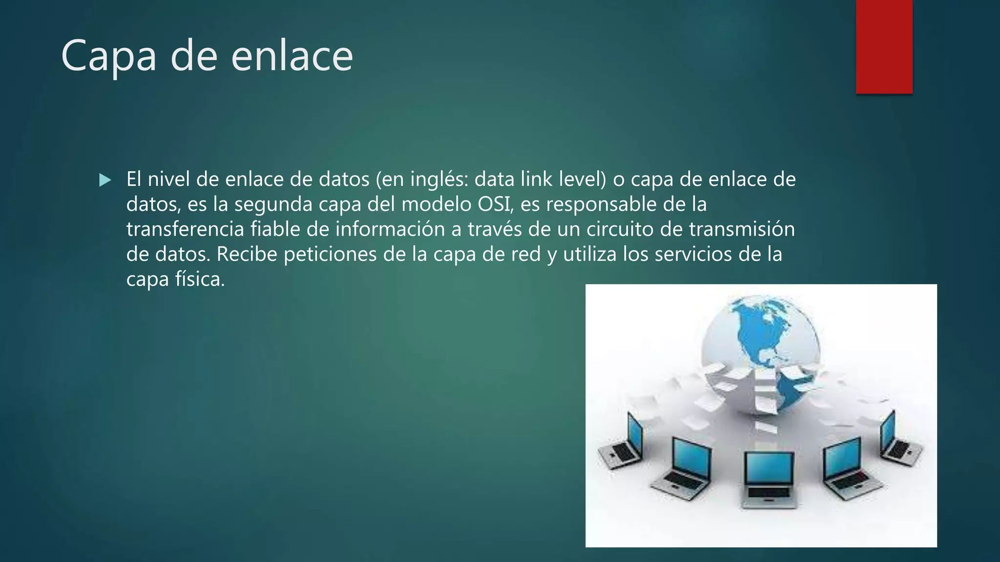 Capa de enlace
 El nivel de enlace de datos (en inglés: data link level) o capa de enlace de
datos, es la segunda capa del modelo OSI, es responsable de la
transferencia fiable de información a través de un circuito de transmisión
de datos. Recibe peticiones de la capa de red y utiliza los servicios de la
capa física.
 
