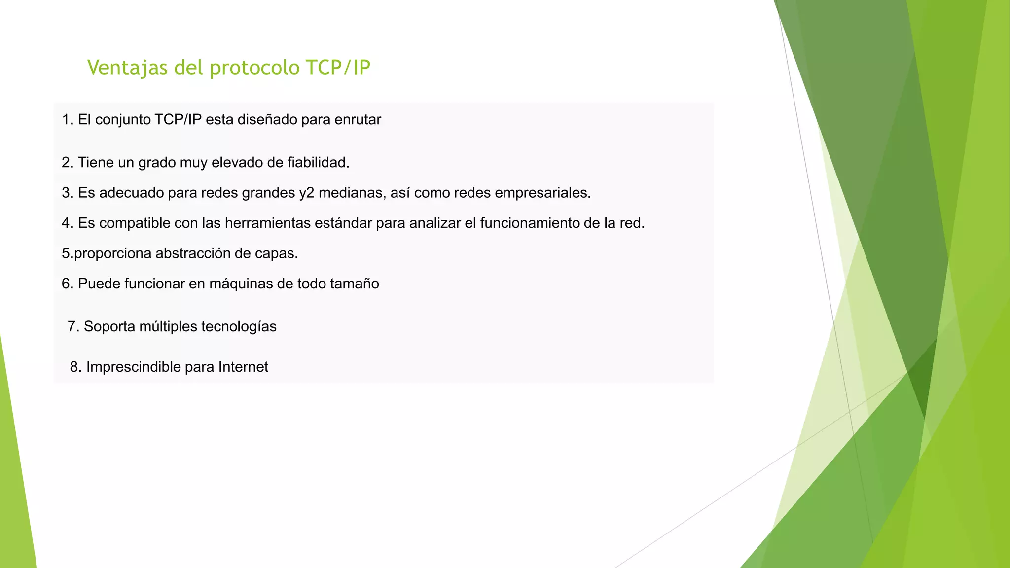 Ventajas del protocolo TCP/IP
1. El conjunto TCP/IP esta diseñado para enrutar
2. Tiene un grado muy elevado de fiabilidad.
3. Es adecuado para redes grandes y2 medianas, así como redes empresariales.
4. Es compatible con las herramientas estándar para analizar el funcionamiento de la red.
5.proporciona abstracción de capas.
6. Puede funcionar en máquinas de todo tamaño
7. Soporta múltiples tecnologías
8. Imprescindible para Internet
 
