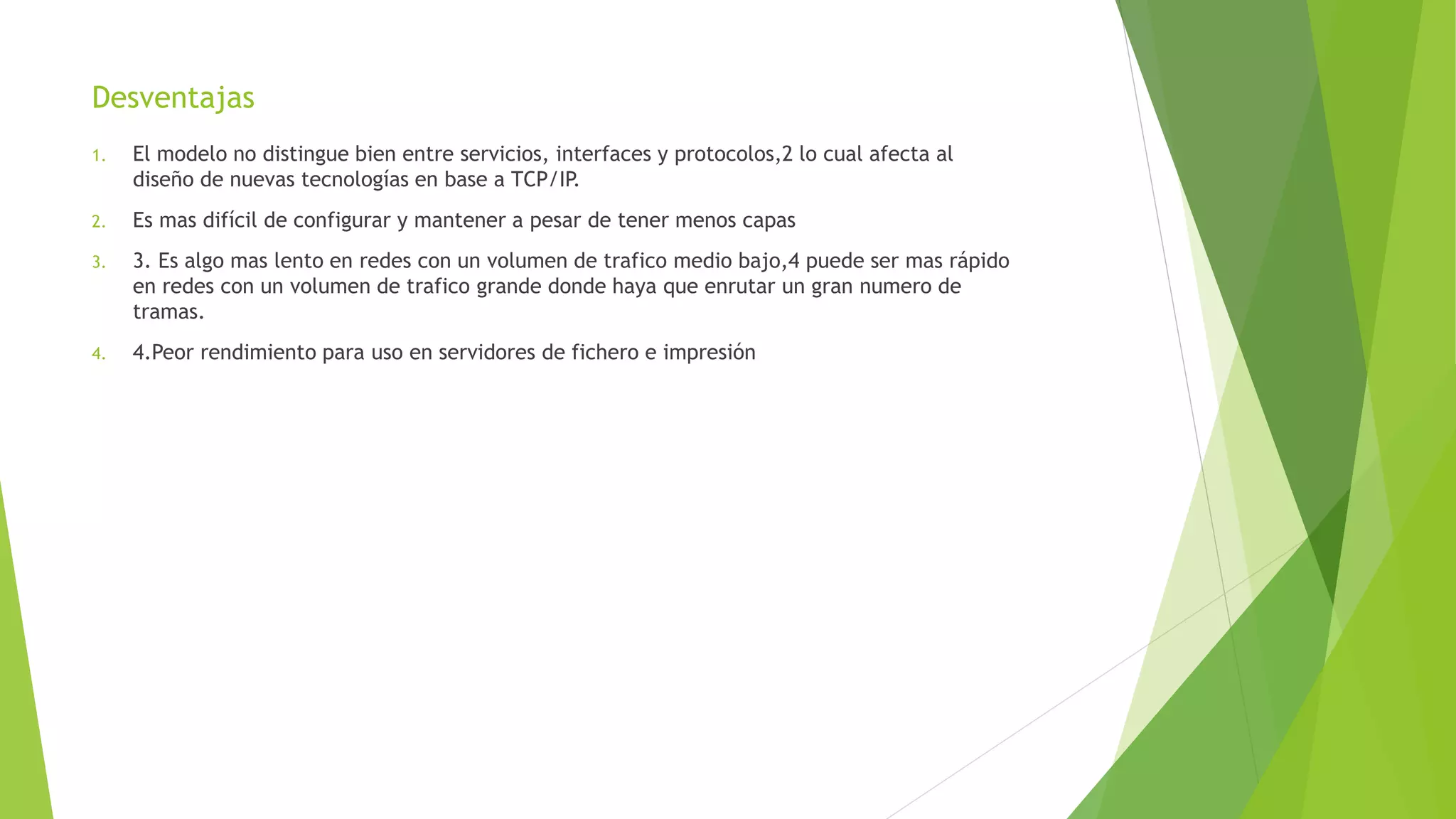 Desventajas
1. El modelo no distingue bien entre servicios, interfaces y protocolos,2 lo cual afecta al
diseño de nuevas tecnologías en base a TCP/IP.
2. Es mas difícil de configurar y mantener a pesar de tener menos capas
3. 3. Es algo mas lento en redes con un volumen de trafico medio bajo,4 puede ser mas rápido
en redes con un volumen de trafico grande donde haya que enrutar un gran numero de
tramas.
4. 4.Peor rendimiento para uso en servidores de fichero e impresión
 
