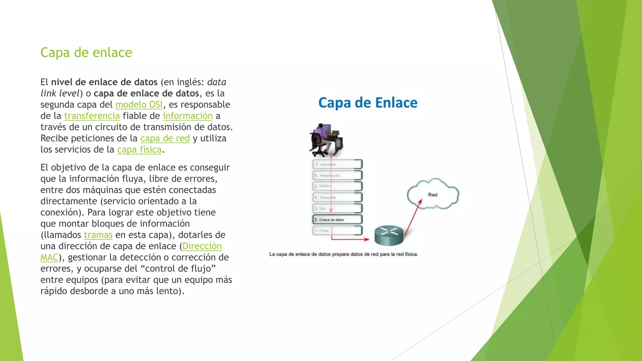 Capa de enlace
El nivel de enlace de datos (en inglés: data
link level) o capa de enlace de datos, es la
segunda capa del modelo OSI, es responsable
de la transferencia fiable de información a
través de un circuito de transmisión de datos.
Recibe peticiones de la capa de red y utiliza
los servicios de la capa física.
El objetivo de la capa de enlace es conseguir
que la información fluya, libre de errores,
entre dos máquinas que estén conectadas
directamente (servicio orientado a la
conexión). Para lograr este objetivo tiene
que montar bloques de información
(llamados tramas en esta capa), dotarles de
una dirección de capa de enlace (Dirección
MAC), gestionar la detección o corrección de
errores, y ocuparse del “control de flujo”
entre equipos (para evitar que un equipo más
rápido desborde a uno más lento).
 