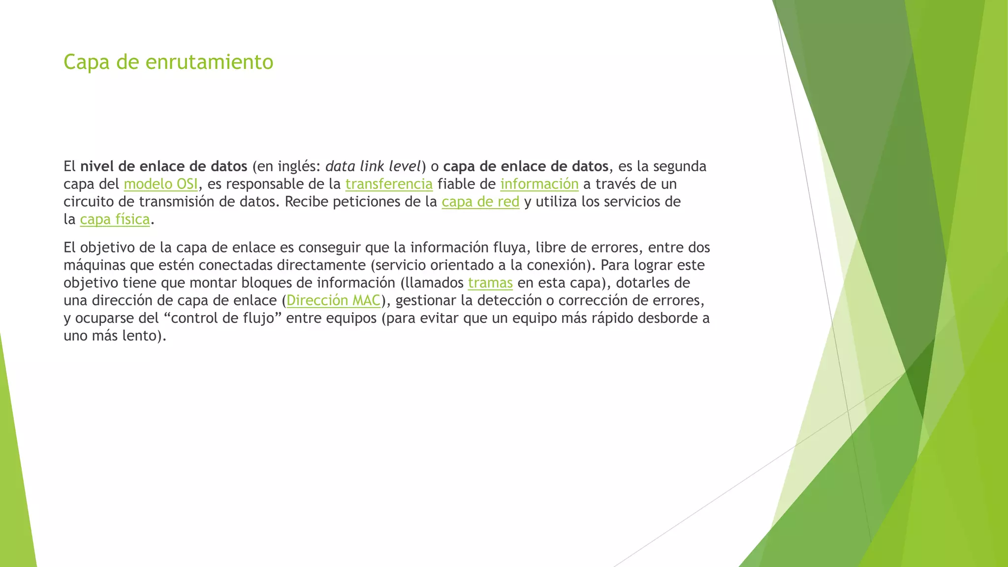 Capa de enrutamiento
El nivel de enlace de datos (en inglés: data link level) o capa de enlace de datos, es la segunda
capa del modelo OSI, es responsable de la transferencia fiable de información a través de un
circuito de transmisión de datos. Recibe peticiones de la capa de red y utiliza los servicios de
la capa física.
El objetivo de la capa de enlace es conseguir que la información fluya, libre de errores, entre dos
máquinas que estén conectadas directamente (servicio orientado a la conexión). Para lograr este
objetivo tiene que montar bloques de información (llamados tramas en esta capa), dotarles de
una dirección de capa de enlace (Dirección MAC), gestionar la detección o corrección de errores,
y ocuparse del “control de flujo” entre equipos (para evitar que un equipo más rápido desborde a
uno más lento).
 