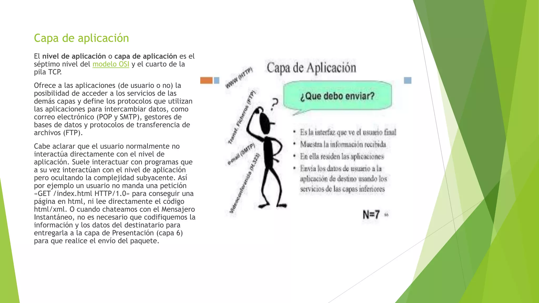 Capa de aplicación
El nivel de aplicación o capa de aplicación es el
séptimo nivel del modelo OSI y el cuarto de la
pila TCP.
Ofrece a las aplicaciones (de usuario o no) la
posibilidad de acceder a los servicios de las
demás capas y define los protocolos que utilizan
las aplicaciones para intercambiar datos, como
correo electrónico (POP y SMTP), gestores de
bases de datos y protocolos de transferencia de
archivos (FTP).
Cabe aclarar que el usuario normalmente no
interactúa directamente con el nivel de
aplicación. Suele interactuar con programas que
a su vez interactúan con el nivel de aplicación
pero ocultando la complejidad subyacente. Así
por ejemplo un usuario no manda una petición
«GET /index.html HTTP/1.0» para conseguir una
página en html, ni lee directamente el código
html/xml. O cuando chateamos con el Mensajero
Instantáneo, no es necesario que codifiquemos la
información y los datos del destinatario para
entregarla a la capa de Presentación (capa 6)
para que realice el envío del paquete.
 