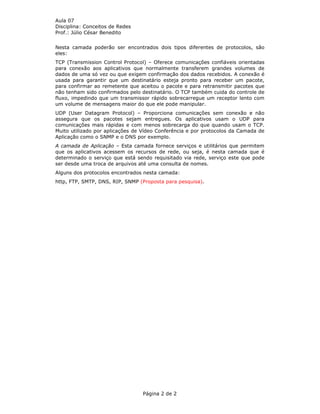 Aula 07
Disciplina: Conceitos de Redes
Prof.: Júlio César Benedito


Nesta camada poderão ser encontrados dois tipos diferentes de protocolos, são
eles:
TCP (Transmission Control Protocol) – Oferece comunicações confiáveis orientadas
para conexão aos aplicativos que normalmente transferem grandes volumes de
dados de uma só vez ou que exigem confirmação dos dados recebidos. A conexão é
usada para garantir que um destinatário esteja pronto para receber um pacote,
para confirmar ao remetente que aceitou o pacote e para retransmitir pacotes que
não tenham sido confirmados pelo destinatário. O TCP também cuida do controle de
fluxo, impedindo que um transmissor rápido sobrecarregue um receptor lento com
um volume de mensagens maior do que ele pode manipular.
UDP (User Datagram Protocol) – Proporciona comunicações sem conexão e não
assegura que os pacotes sejam entregues. Os aplicativos usam o UDP para
comunicações mais rápidas e com menos sobrecarga do que quando usam o TCP.
Muito utilizado por aplicações de Vídeo Conferência e por protocolos da Camada de
Aplicação como o SNMP e o DNS por exemplo.
A camada de Aplicação – Esta camada fornece serviços e utilitários que permitem
que os aplicativos acessem os recursos de rede, ou seja, é nesta camada que é
determinado o serviço que está sendo requisitado via rede, serviço este que pode
ser desde uma troca de arquivos até uma consulta de nomes.
Alguns dos protocolos encontrados nesta camada:
http, FTP, SMTP, DNS, RIP, SNMP (Proposta para pesquisa).




                                 Página 2 de 2
 
