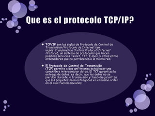 Que es el protocolo TCP/IP?TCP/IP son las siglas de Protocolo de Control de Transmisión/Protocolo de Internet (en inglés Transmission Control Protocol/Internet Protocol), un sistema de protocolos que hacen posibles servicios Telnet, FTP, E-mail, y otros entre ordenadores que no pertenecen a la misma red.El Protocolo de Control de Transmisión (TCP) permite a dos anfitriones establecer una conexión e intercambiar datos. El TCP garantiza la entrega de datos, es decir, que los datos no se pierdan durante la transmisión y también garantiza que los paquetes sean entregados en el mismo orden en el cual fueron enviados.