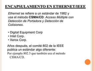 ENCAPSULAMIENTO EN ETHERNET/IEEE
 Ethernet se refiere a un estándar de 1982 y
 usa el método CSMA/CD: Acceso Múltiple con
 Detección de Portadora y Detección de
 Colisiones.

 • Digital Equipment Corp
 • Intel Corp.
 • Xerox Corp.
Años después, el comité 802 de la IEEE
publica un estándar algo diferente:
Por ejemplo 802.3 que también usa el método
 CSMA/CD.
 