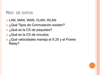 RED DE DATOS
 LAN, MAN, WAN, VLAN, WLAN
 ¿Qué Tipos de Conmutación existen?

 ¿Qué es la CX de paquetes?

 ¿Qué es la CX de circuitos

 ¿Qué velocidades maneja el X.25 y el Frame
  Relay?
 