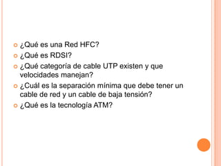  ¿Qué es una Red HFC?
 ¿Qué es RDSI?

 ¿Qué categoría de cable UTP existen y que
  velocidades manejan?
 ¿Cuál es la separación mínima que debe tener un
  cable de red y un cable de baja tensión?
 ¿Qué es la tecnología ATM?
 