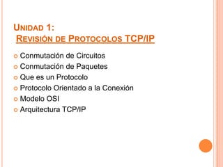 UNIDAD 1:
REVISIÓN DE PROTOCOLOS TCP/IP
 Conmutación de Circuitos
 Conmutación de Paquetes

 Que es un Protocolo

 Protocolo Orientado a la Conexión

 Modelo OSI

 Arquitectura TCP/IP
 
