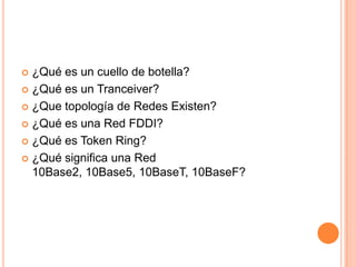  ¿Qué es un cuello de botella?
 ¿Qué es un Tranceiver?

 ¿Que topología de Redes Existen?

 ¿Qué es una Red FDDI?

 ¿Qué es Token Ring?

 ¿Qué significa una Red
  10Base2, 10Base5, 10BaseT, 10BaseF?
 