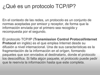 ¿Qué es un protocolo TCP/IP? En el contexto de las redes, un protocolo es un conjunto de normas aceptadas por emisor y receptor, de forma que la información enviada por el primero sea recogida y recompuesta por el segundo.   El protocolo TCP/IP ( Transmission Control Protocol/Internet Protocol  en inglés) es el que emplea Internet desde su difusión a nivel internacional. Una de sus características es la fragmentación de la información en el orígen, formando paquetes que son enviados al destinatario, donde el protocolo los descodifica. Si falta algún paquete, el protocolo puede pedir que le reenvía la información hasta que este completa.  