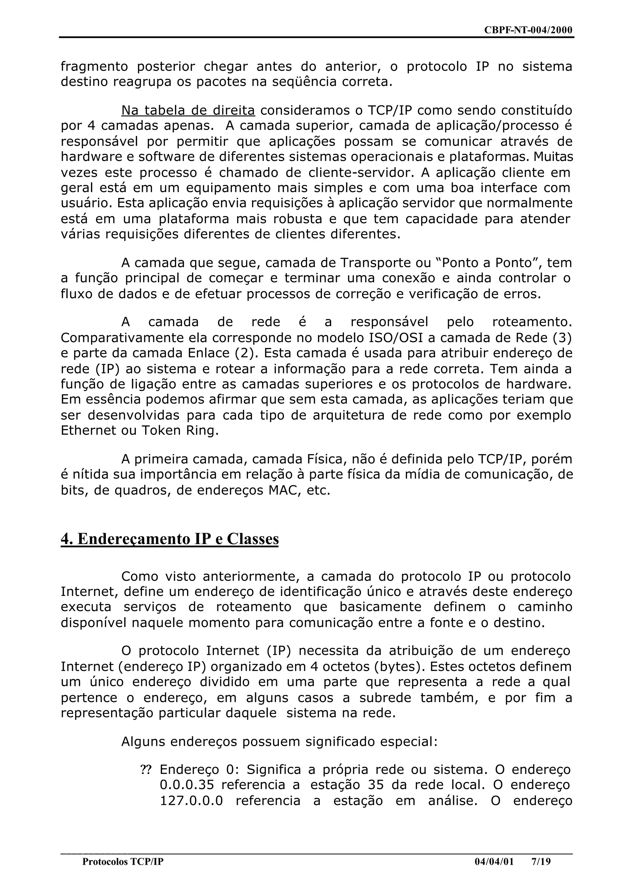 CBPF-NT-004/2000


fragmento posterior chegar antes do anterior, o protocolo IP no sistema
destino reagrupa os pacotes na seqüência correta.

          Na tabela de direita consideramos o TCP/IP como sendo constituído
por 4 camadas apenas. A camada superior, camada de aplicação/processo é
responsável por permitir que aplicações possam se comunicar através de
hardware e software de diferentes sistemas operacionais e plataformas. Muitas
vezes este processo é chamado de cliente-servidor. A aplicação cliente em
geral está em um equipamento mais simples e com uma boa interface com
usuário. Esta aplicação envia requisições à aplicação servidor que normalmente
está em uma plataforma mais robusta e que tem capacidade para atender
várias requisições diferentes de clientes diferentes.

         A camada que segue, camada de Transporte ou “Ponto a Ponto”, tem
a função principal de começar e terminar uma conexão e ainda controlar o
fluxo de dados e de efetuar processos de correção e verificação de erros.

         A camada de rede é a responsável pelo roteamento.
Comparativamente ela corresponde no modelo ISO/OSI a camada de Rede (3)
e parte da camada Enlace (2). Esta camada é usada para atribuir endereço de
rede (IP) ao sistema e rotear a informação para a rede correta. Tem ainda a
função de ligação entre as camadas superiores e os protocolos de hardware.
Em essência podemos afirmar que sem esta camada, as aplicações teriam que
ser desenvolvidas para cada tipo de arquitetura de rede como por exemplo
Ethernet ou Token Ring.

          A primeira camada, camada Física, não é definida pelo TCP/IP, porém
é nítida sua importância em relação à parte física da mídia de comunicação, de
bits, de quadros, de endereços MAC, etc.


4. Endereçamento IP e Classes

          Como visto anteriormente, a camada do protocolo IP ou protocolo
Internet, define um endereço de identificação único e através deste endereço
executa serviços de roteamento que basicamente definem o caminho
disponível naquele momento para comunicação entre a fonte e o destino.

          O protocolo Internet (IP) necessita da atribuição de um endereço
Internet (endereço IP) organizado em 4 octetos (bytes). Estes octetos definem
um único endereço dividido em uma parte que representa a rede a qual
pertence o endereço, em alguns casos a subrede também, e por fim a
representação particular daquele sistema na rede.

           Alguns endereços possuem significado especial:

              ?? Endereço 0: Significa a própria rede ou sistema. O endereço
                 0.0.0.35 referencia a estação 35 da rede local. O endereço
                 127.0.0.0 referencia a estação em análise. O endereço


________________________________________________________________________________________________
    Protocolos TCP/IP                                                        04/04/01   7/19
 