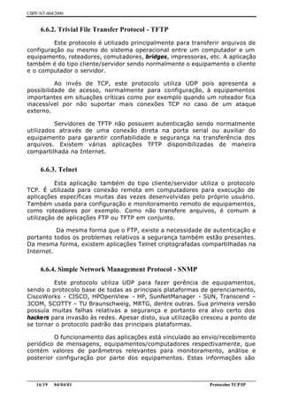 CBPF-NT-004/2000


     6.6.2. Trivial File Transfer Protocol - TFTP
         Este protocolo é utilizado principalmente para transferir arquivos de
configuração ou mesmo do sistema operacional entre um computador e um
equipamento, roteadores, comutadores, bridges, impressoras, etc. A aplicação
também é do tipo cliente/servidor sendo normalmente o equipamento o cliente
e o computador o servidor.

          Ao invés de TCP, este protocolo utiliza UDP pois apresenta a
possibilidade de acesso, normalmente para configuração, à equipamentos
importantes em situações críticas como por exemplo quando um roteador fica
inacessível por não suportar mais conexões TCP no caso de um ataque
externo.

          Servidores de TFTP não possuem autenticação sendo normalmente
utilizados através de uma conexão direta na porta serial ou auxiliar do
equipamento para garantir confiabilidade e segurança na transferência dos
arquivos. Existem várias aplicações TFTP disponibilizadas de maneira
compartilhada na Internet.


     6.6.3. Telnet

          Esta aplicação também do tipo cliente/servidor utiliza o protocolo
TCP. É utilizada para conexão remota em computadores para execução de
aplicações específicas muitas das vezes desenvolvidas pelo próprio usuário.
Também usada para configuração e monitoramento remoto de equipamentos,
como roteadores por exemplo. Como não transfere arquivos, é comum a
utilização de aplicações FTP ou TFTP em conjunto.

          Da mesma forma que o FTP, existe a necessidade de autenticação e
portanto todos os problemas relativos a segurança também estão presentes.
Da mesma forma, existem aplicações Telnet criptografadas compartilhadas na
Internet.


     6.6.4. Simple Network Management Protocol - SNMP
         Este protocolo utiliza UDP para fazer gerência de equipamentos,
sendo o protocolo base de todas as principais plataformas de gerenciamento,
CiscoWorks - CISCO, HPOpenView - HP, SunNetManager - SUN, Transcend –
3COM, SCOTTY – TU Braunschweig, MRTG, dentre outras. Sua primeira versão
possuía muitas falhas relativas a segurança e portanto era alvo certo dos
hackers para invasão às redes. Apesar disto, sua utilização cresceu a ponto de
se tornar o protocolo padrão das principais plataformas.

         O funcionamento das aplicações está vinculado ao envio/recebimento
periódico de mensagens, equipamentos/computadores respectivamente, que
contém valores de parâmetros relevantes para monitoramento, análise e
posterior configuração por parte dos equipamentos. Estas informações são


________________________________________________________________________________________________
    16/19 04/04/01                                                         Protocolos TCP/IP
 