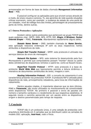 CBPF-NT-004/2000


armazenadas em forma de base de dados chamada Management Information
Base – MIB.

          É possível configurar as aplicações para que enviem avisos através de
e-mails, de sinais visuais e sonoros, Tc, aos gerentes de rede quando situações
críticas ocorrerem, como por exemplo a mudança de estado de uma porta de
um roteador, nível de tráfego fora dos limites, percentagem de processamento
perto do limite, dentre outras.


6.7. Outros Protocolos e Aplicações

         Existem vários outros protocolos que pertencem ao grupo TCP/IP dos
quais podemos citar: SMTP, DNS, NFS, HTTP, RIP, Rlogin, X Windows, Packet
Internet Groper – PING, Traceroute. Abordaremos rapidamente alguns deles.

         Domain Name Server – DNS: também chamada de Name Service,
esta aplicação relaciona endereços IP com os seus respectivos nomes
atribuídos a dispositivos da rede.

         Simple Mail Transfer Protocol – SMTP: este protocolo é utilizado nos
serviços básicos de envio de mensagens.

          Network File System – NFS: este sistema foi desenvolvido pela Sun
Microsystems e permite que computadores possam “montar” discos ou parte
deles (diretórios) de dispositivos remotos e operá-los como se fossem locais.

          HyperText Transfer Protocol – HTTP: este protocolo é a base do
ambiente World Wide Web que basicamente permite a leitura dinâmica e
interativa de documentos constituídos de texto, imagens e som.

          Routing Information Protocol – RIP: o conceito de roteamento é uma
característica presente nos protocolos TCP/IP. O protocolo RIP é utilizado pelos
dispositivos da rede, principalmente roteadores, para troca de informações de
roteamento.

         Dentre aqueles citados, é importante observar que os dois últimos,
PING e Traceroute, são muito utilizados no monitoramento de conectividade
entre dispositivos TCP/IP. No primeiro é possível o envio de pacotes em
número e tamanho variáveis e o recebimento de sua respectiva estatística. O
segundo revela o caminho percorrido por um pacote entre os dispositivos
origem e destino parametrizado pelo tempo de resposta.


7. Conclusão

         TCP/IP não é um protocolo único, é uma coleção de protocolos com
arquitetura distribuída em 4 camadas que se distribuem sobre as camadas do
modelo OSI: aplicação, host-host, rede e física.



________________________________________________________________________________________________
   Protocolos TCP/IP                                                         04/04/01   17/19
 