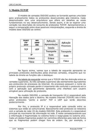 CBPF-NT-004/2000


3. Modelo TCP/IP

          O modelo de camadas ISO/OSI acabou se tornando apenas uma base
para praticamente todos os protocolos desenvolvidos p     ela indústria. Cada
desenvolvedor tem uma arquitetura que difere em detalhes as vezes
fundamentais no seu desenvolvimento. Sendo assim, é de se esperar uma
variação nas descrições do conjunto de protocolos TCP/IP. Apresentaremos a
seguir a comparação entre duas possíveis interpretações, esquerda e direita do
modelo base ISO/OSI ao centro:




          Na figura acima, vemos que a tabela da esquerda apresenta os
principais protocolos distribuídos pelas diversas camadas, enquanto que na
tabela da direita as funções são o destaque.

         Na tabela da esquerda vemos que o TCP/IP não faz distinção entre as
camadas superiores. As três camadas superiores são estritamente equivalentes
aos protocolos de processos da Internet. Os processos possuem o nome do
próprio protocolo utilizado porém é importante não confundir o protocolo em si
com a aplicação que geralmente apresenta uma interface com usuário
amigável para utilização do protocolo.

         No modelo ISO/OSI, a camada de transporte (4) é responsável pela
liberação dos dados para o destino. No modelo Internet (TCP/IP) isto é feito
pelos protocolos “ponto a ponto” TCP e UDP que serão descritos
posteriormente.

          Por fim, o protocolo IP é o responsável pela conexão entre os
sistemas que estão se comunicando. Basicamente este protocolo se relaciona
com a camada de rede (3) do modelo ISO/OSI. Este protocolo é o responsável
principal do movimento da informação na rede. É nesta camada/protocolo que
a informação é fragmentada no sistema fonte e reagrupada no sistema alvo.
Cada um destes fragmentos podem ter caminhos diferentes pela rede de forma
que os fragmentos podem chegar fora de ordem. Se, por exemplo, o


________________________________________________________________________________________________
    6/19 04/04/01                                                         Protocolos TCP/IP
 