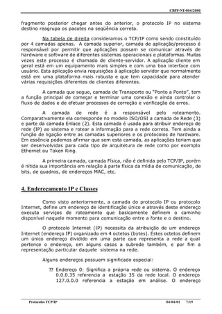 CBPF-NT-004/2000


fragmento posterior chegar antes do anterior, o protocolo IP no sistema
destino reagrupa os pacotes na seqüência correta.

          Na tabela de direita consideramos o TCP/IP como sendo constituído
por 4 camadas apenas. A camada superior, camada de aplicação/processo é
responsável por permitir que aplicações possam se comunicar através de
hardware e software de diferentes sistemas operacionais e plataformas. Muitas
vezes este processo é chamado de cliente-servidor. A aplicação cliente em
geral está em um equipamento mais simples e com uma boa interface com
usuário. Esta aplicação envia requisições à aplicação servidor que normalmente
está em uma plataforma mais robusta e que tem capacidade para atender
várias requisições diferentes de clientes diferentes.

         A camada que segue, camada de Transporte ou “Ponto a Ponto”, tem
a função principal de começar e terminar uma conexão e ainda controlar o
fluxo de dados e de efetuar processos de correção e verificação de erros.

         A camada de rede é a responsável pelo roteamento.
Comparativamente ela corresponde no modelo ISO/OSI a camada de Rede (3)
e parte da camada Enlace (2). Esta camada é usada para atribuir endereço de
rede (IP) ao sistema e rotear a informação para a rede correta. Tem ainda a
função de ligação entre as camadas superiores e os protocolos de hardware.
Em essência podemos afirmar que sem esta camada, as aplicações teriam que
ser desenvolvidas para cada tipo de arquitetura de rede como por exemplo
Ethernet ou Token Ring.

          A primeira camada, camada Física, não é definida pelo TCP/IP, porém
é nítida sua importância em relação à parte física da mídia de comunicação, de
bits, de quadros, de endereços MAC, etc.


4. Endereçamento IP e Classes

          Como visto anteriormente, a camada do protocolo IP ou protocolo
Internet, define um endereço de identificação único e através deste endereço
executa serviços de roteamento que basicamente definem o caminho
disponível naquele momento para comunicação entre a fonte e o destino.

          O protocolo Internet (IP) necessita da atribuição de um endereço
Internet (endereço IP) organizado em 4 octetos (bytes). Estes octetos definem
um único endereço dividido em uma parte que representa a rede a qual
pertence o endereço, em alguns casos a subrede também, e por fim a
representação particular daquele sistema na rede.

           Alguns endereços possuem significado especial:

              ?? Endereço 0: Significa a própria rede ou sistema. O endereço
                 0.0.0.35 referencia a estação 35 da rede local. O endereço
                 127.0.0.0 referencia a estação em análise. O endereço


________________________________________________________________________________________________
    Protocolos TCP/IP                                                        04/04/01   7/19
 