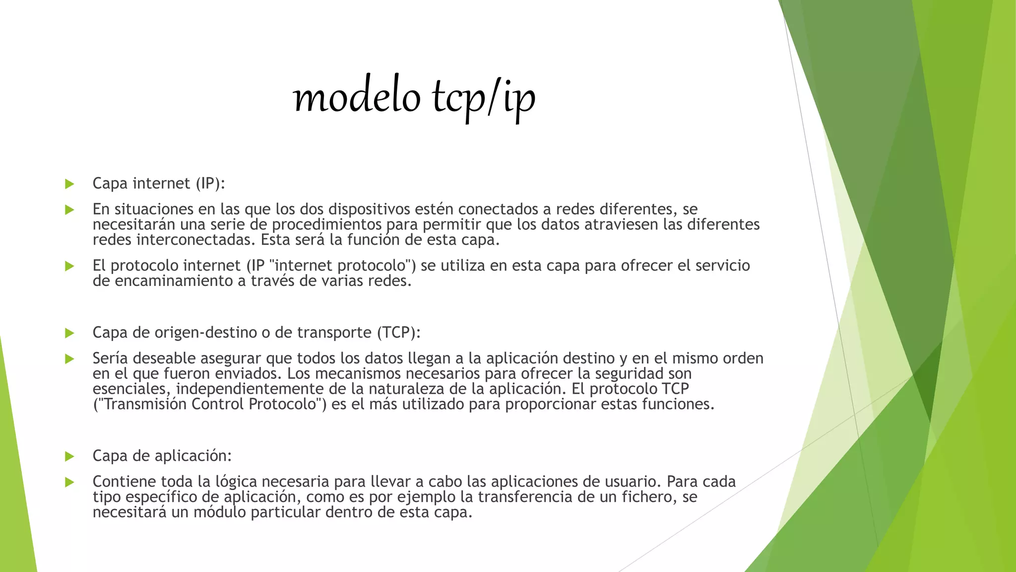 modelo tcp/ip
 Capa internet (IP):
 En situaciones en las que los dos dispositivos estén conectados a redes diferentes, se
necesitarán una serie de procedimientos para permitir que los datos atraviesen las diferentes
redes interconectadas. Esta será la función de esta capa.
 El protocolo internet (IP "internet protocolo") se utiliza en esta capa para ofrecer el servicio
de encaminamiento a través de varias redes.
 Capa de origen-destino o de transporte (TCP):
 Sería deseable asegurar que todos los datos llegan a la aplicación destino y en el mismo orden
en el que fueron enviados. Los mecanismos necesarios para ofrecer la seguridad son
esenciales, independientemente de la naturaleza de la aplicación. El protocolo TCP
("Transmisión Control Protocolo") es el más utilizado para proporcionar estas funciones.
 Capa de aplicación:
 Contiene toda la lógica necesaria para llevar a cabo las aplicaciones de usuario. Para cada
tipo específico de aplicación, como es por ejemplo la transferencia de un fichero, se
necesitará un módulo particular dentro de esta capa.
 