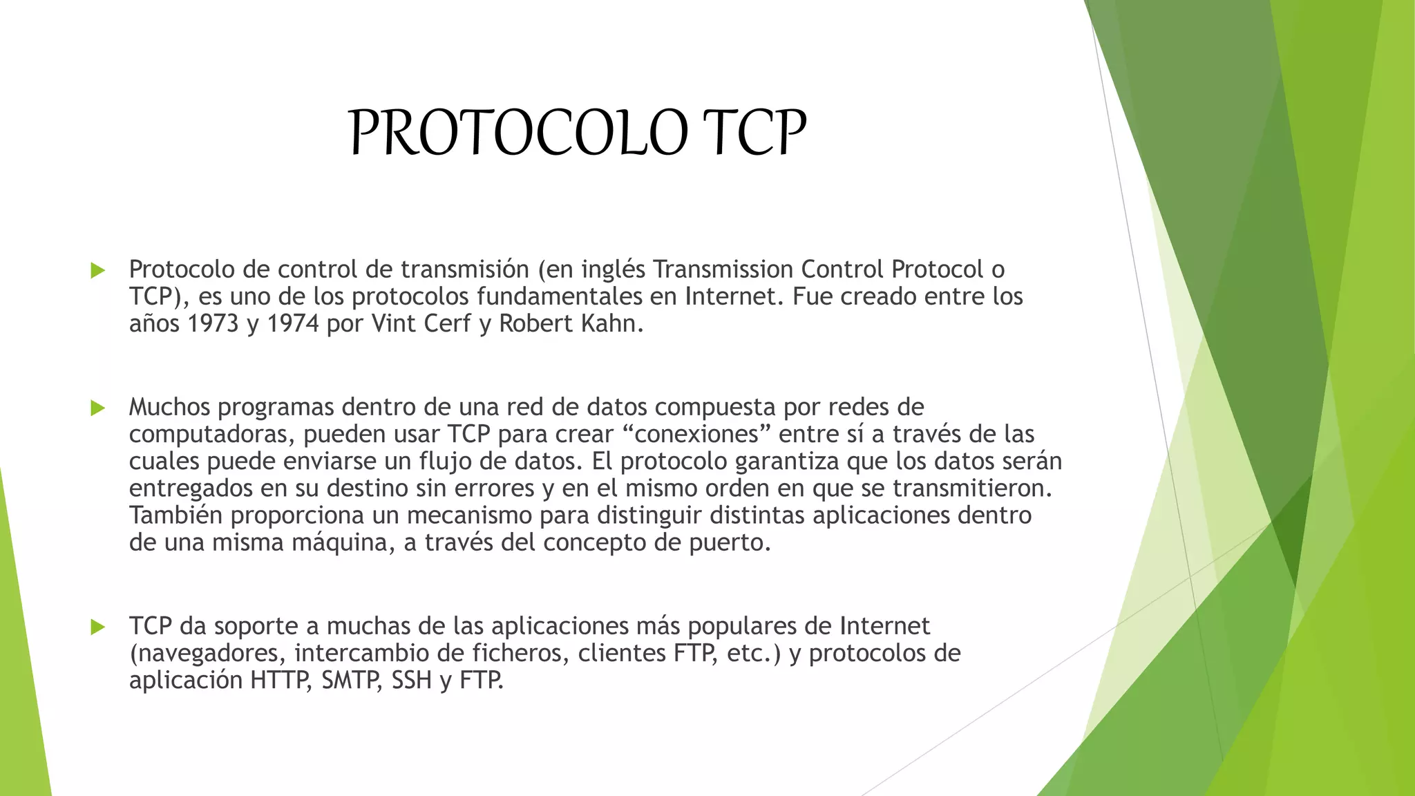 PROTOCOLO TCP
 Protocolo de control de transmisión (en inglés Transmission Control Protocol o
TCP), es uno de los protocolos fundamentales en Internet. Fue creado entre los
años 1973 y 1974 por Vint Cerf y Robert Kahn.
 Muchos programas dentro de una red de datos compuesta por redes de
computadoras, pueden usar TCP para crear “conexiones” entre sí a través de las
cuales puede enviarse un flujo de datos. El protocolo garantiza que los datos serán
entregados en su destino sin errores y en el mismo orden en que se transmitieron.
También proporciona un mecanismo para distinguir distintas aplicaciones dentro
de una misma máquina, a través del concepto de puerto.
 TCP da soporte a muchas de las aplicaciones más populares de Internet
(navegadores, intercambio de ficheros, clientes FTP, etc.) y protocolos de
aplicación HTTP, SMTP, SSH y FTP.
 