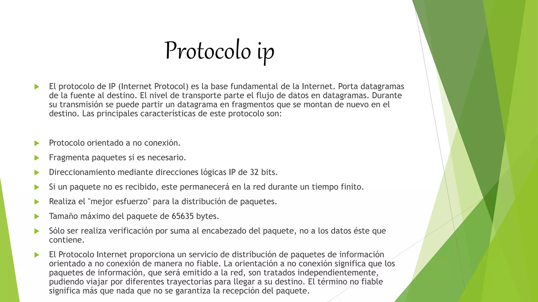 Protocolo ip
 El protocolo de IP (Internet Protocol) es la base fundamental de la Internet. Porta datagramas
de la fuente al destino. El nivel de transporte parte el flujo de datos en datagramas. Durante
su transmisión se puede partir un datagrama en fragmentos que se montan de nuevo en el
destino. Las principales características de este protocolo son:
 Protocolo orientado a no conexión.
 Fragmenta paquetes si es necesario.
 Direccionamiento mediante direcciones lógicas IP de 32 bits.
 Si un paquete no es recibido, este permanecerá en la red durante un tiempo finito.
 Realiza el "mejor esfuerzo" para la distribución de paquetes.
 Tamaño máximo del paquete de 65635 bytes.
 Sólo ser realiza verificación por suma al encabezado del paquete, no a los datos éste que
contiene.
 El Protocolo Internet proporciona un servicio de distribución de paquetes de información
orientado a no conexión de manera no fiable. La orientación a no conexión significa que los
paquetes de información, que será emitido a la red, son tratados independientemente,
pudiendo viajar por diferentes trayectorias para llegar a su destino. El término no fiable
significa más que nada que no se garantiza la recepción del paquete.
 