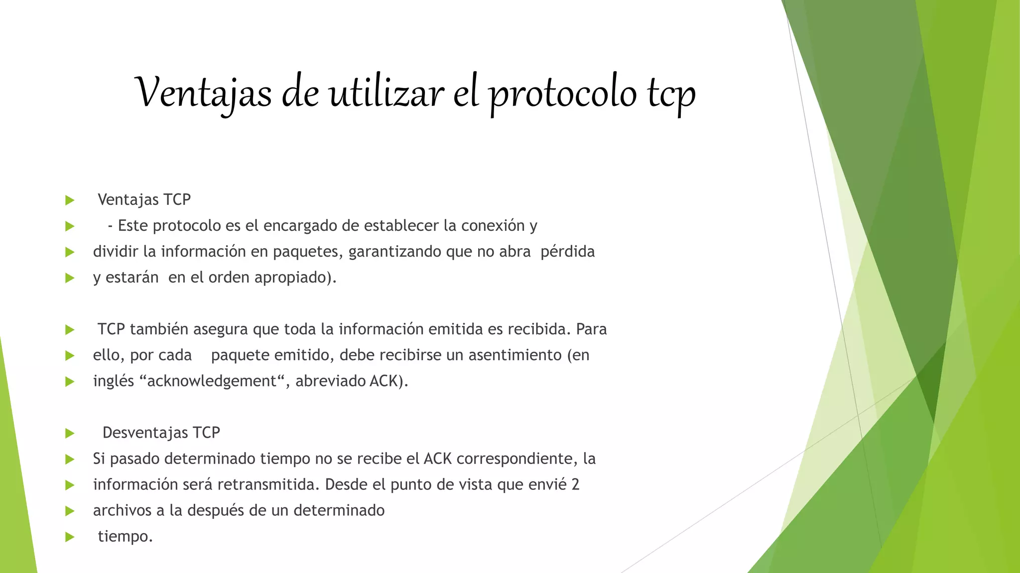 Ventajas de utilizar el protocolo tcp
 Ventajas TCP
 - Este protocolo es el encargado de establecer la conexión y
 dividir la información en paquetes, garantizando que no abra pérdida
 y estarán en el orden apropiado).
 TCP también asegura que toda la información emitida es recibida. Para
 ello, por cada paquete emitido, debe recibirse un asentimiento (en
 inglés “acknowledgement“, abreviado ACK).
 Desventajas TCP
 Si pasado determinado tiempo no se recibe el ACK correspondiente, la
 información será retransmitida. Desde el punto de vista que envié 2
 archivos a la después de un determinado
 tiempo.
 