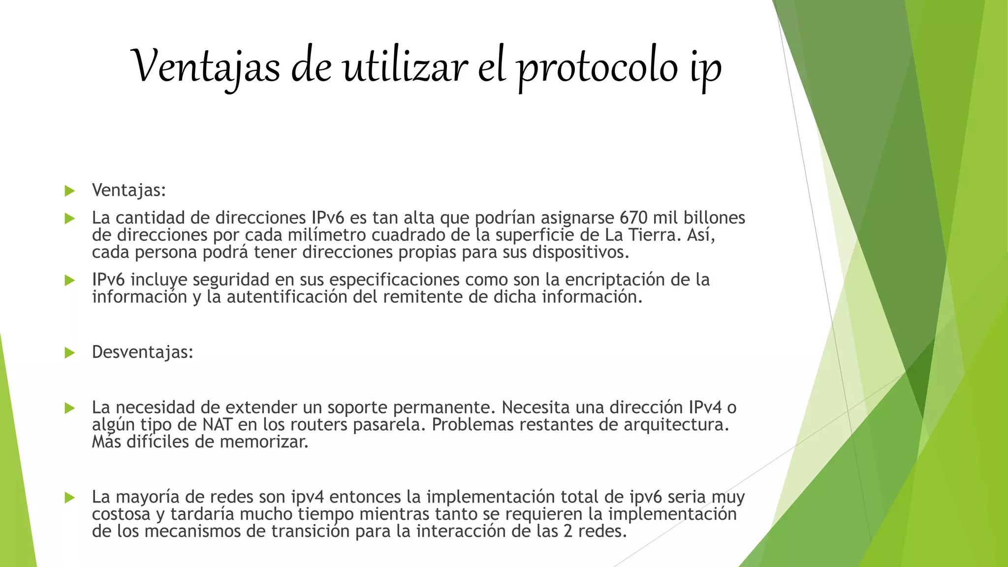 Ventajas de utilizar el protocolo ip
 Ventajas:
 La cantidad de direcciones IPv6 es tan alta que podrían asignarse 670 mil billones
de direcciones por cada milímetro cuadrado de la superficie de La Tierra. Así,
cada persona podrá tener direcciones propias para sus dispositivos.
 IPv6 incluye seguridad en sus especificaciones como son la encriptación de la
información y la autentificación del remitente de dicha información.
 Desventajas:
 La necesidad de extender un soporte permanente. Necesita una dirección IPv4 o
algún tipo de NAT en los routers pasarela. Problemas restantes de arquitectura.
Más difíciles de memorizar.
 La mayoría de redes son ipv4 entonces la implementación total de ipv6 seria muy
costosa y tardaría mucho tiempo mientras tanto se requieren la implementación
de los mecanismos de transición para la interacción de las 2 redes.
 
