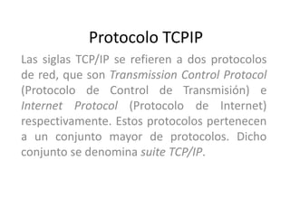 Protocolo TCPIP Las siglas TCP/IP se refieren a dos protocolos de red, que son Transmission Control Protocol (Protocolo de Control de Transmisión) e Internet Protocol (Protocolo de Internet) respectivamente. Estos protocolos pertenecen a un conjunto mayor de protocolos. Dicho conjunto se denomina suite TCP/IP. 