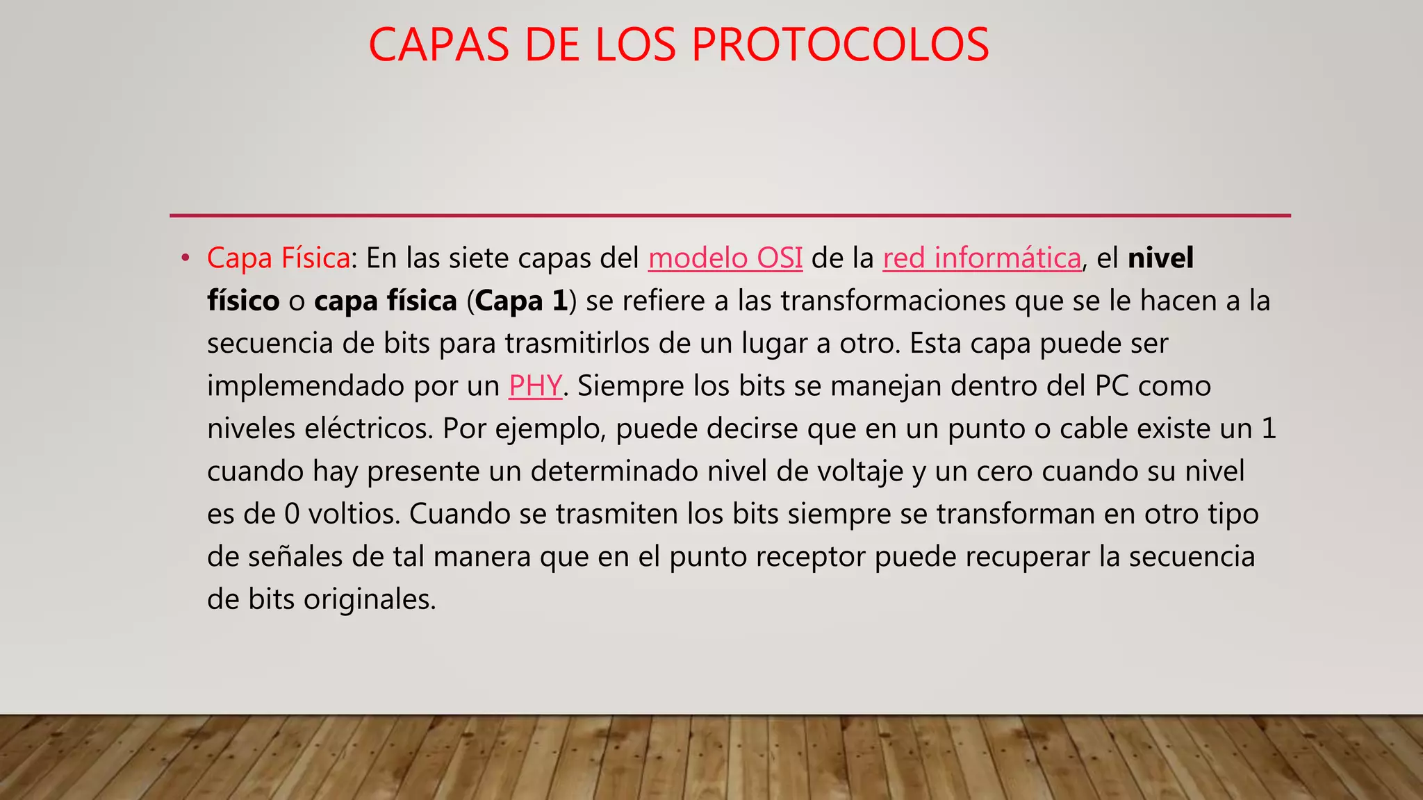 CAPAS DE LOS PROTOCOLOS
• Capa Física: En las siete capas del modelo OSI de la red informática, el nivel
físico o capa física (Capa 1) se refiere a las transformaciones que se le hacen a la
secuencia de bits para trasmitirlos de un lugar a otro. Esta capa puede ser
implemendado por un PHY. Siempre los bits se manejan dentro del PC como
niveles eléctricos. Por ejemplo, puede decirse que en un punto o cable existe un 1
cuando hay presente un determinado nivel de voltaje y un cero cuando su nivel
es de 0 voltios. Cuando se trasmiten los bits siempre se transforman en otro tipo
de señales de tal manera que en el punto receptor puede recuperar la secuencia
de bits originales.
 