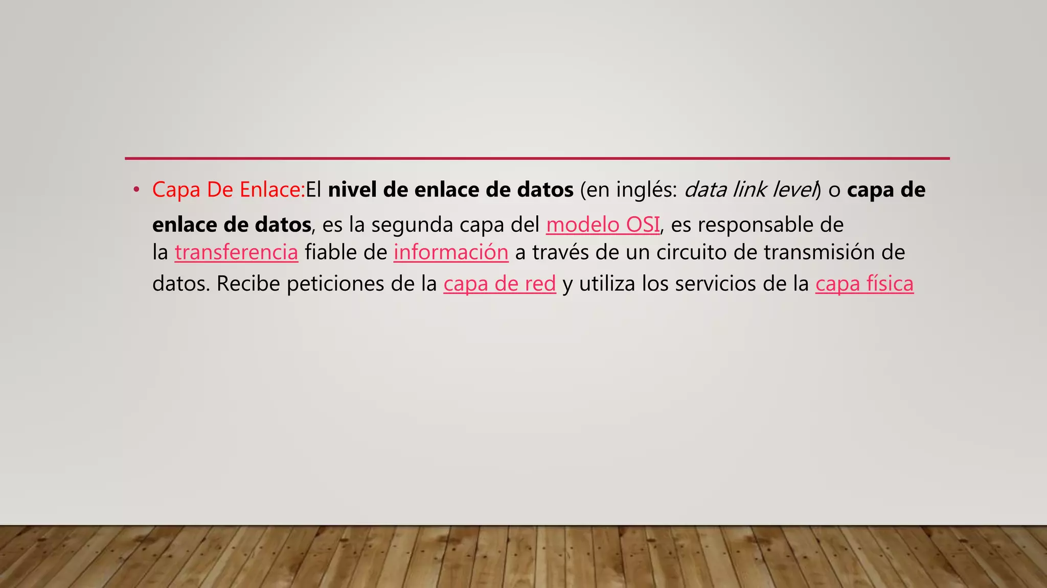 • Capa De Enlace:El nivel de enlace de datos (en inglés: data link level) o capa de
enlace de datos, es la segunda capa del modelo OSI, es responsable de
la transferencia fiable de información a través de un circuito de transmisión de
datos. Recibe peticiones de la capa de red y utiliza los servicios de la capa física
 