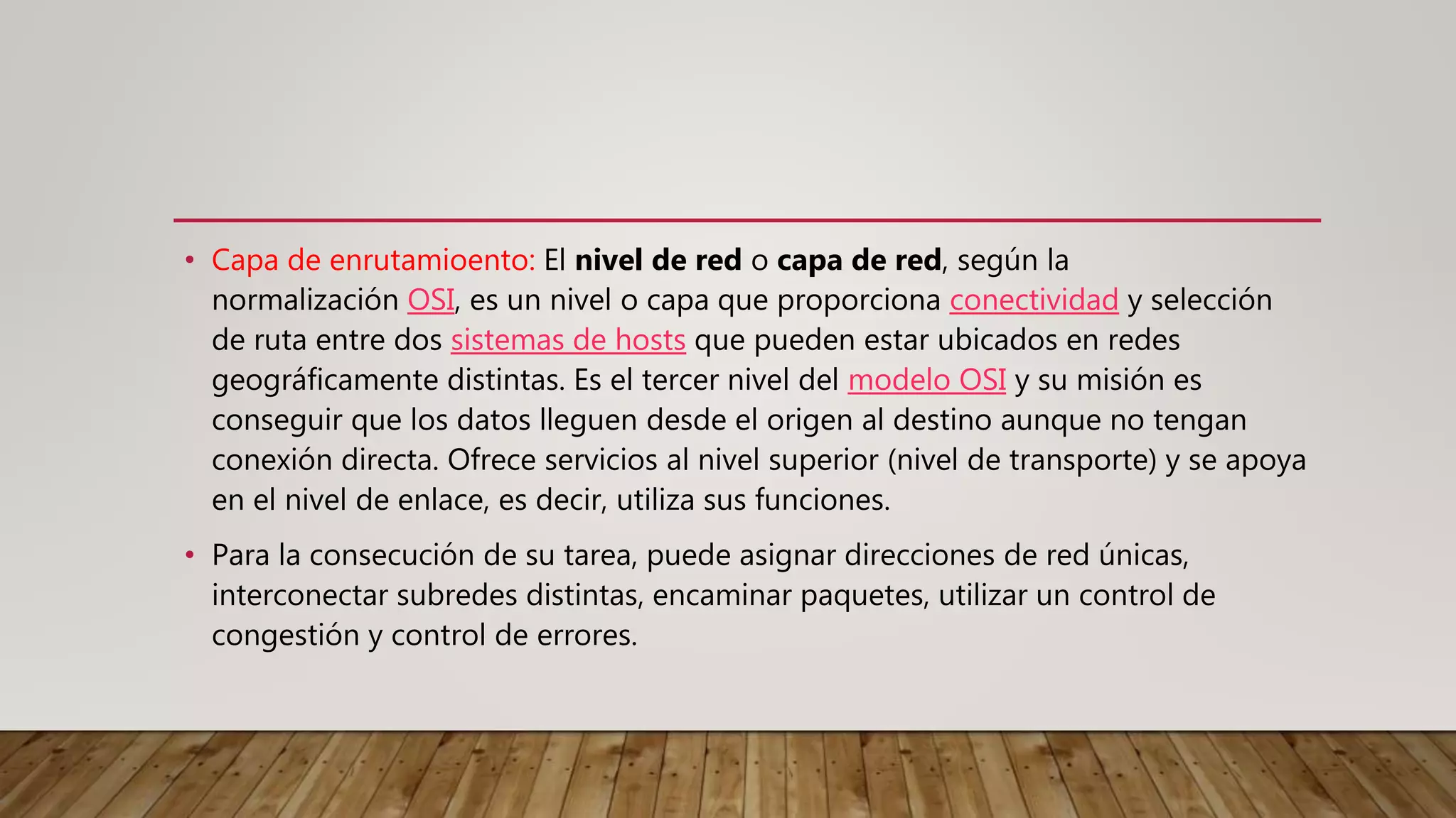 • Capa de enrutamioento: El nivel de red o capa de red, según la
normalización OSI, es un nivel o capa que proporciona conectividad y selección
de ruta entre dos sistemas de hosts que pueden estar ubicados en redes
geográficamente distintas. Es el tercer nivel del modelo OSI y su misión es
conseguir que los datos lleguen desde el origen al destino aunque no tengan
conexión directa. Ofrece servicios al nivel superior (nivel de transporte) y se apoya
en el nivel de enlace, es decir, utiliza sus funciones.
• Para la consecución de su tarea, puede asignar direcciones de red únicas,
interconectar subredes distintas, encaminar paquetes, utilizar un control de
congestión y control de errores.
 
