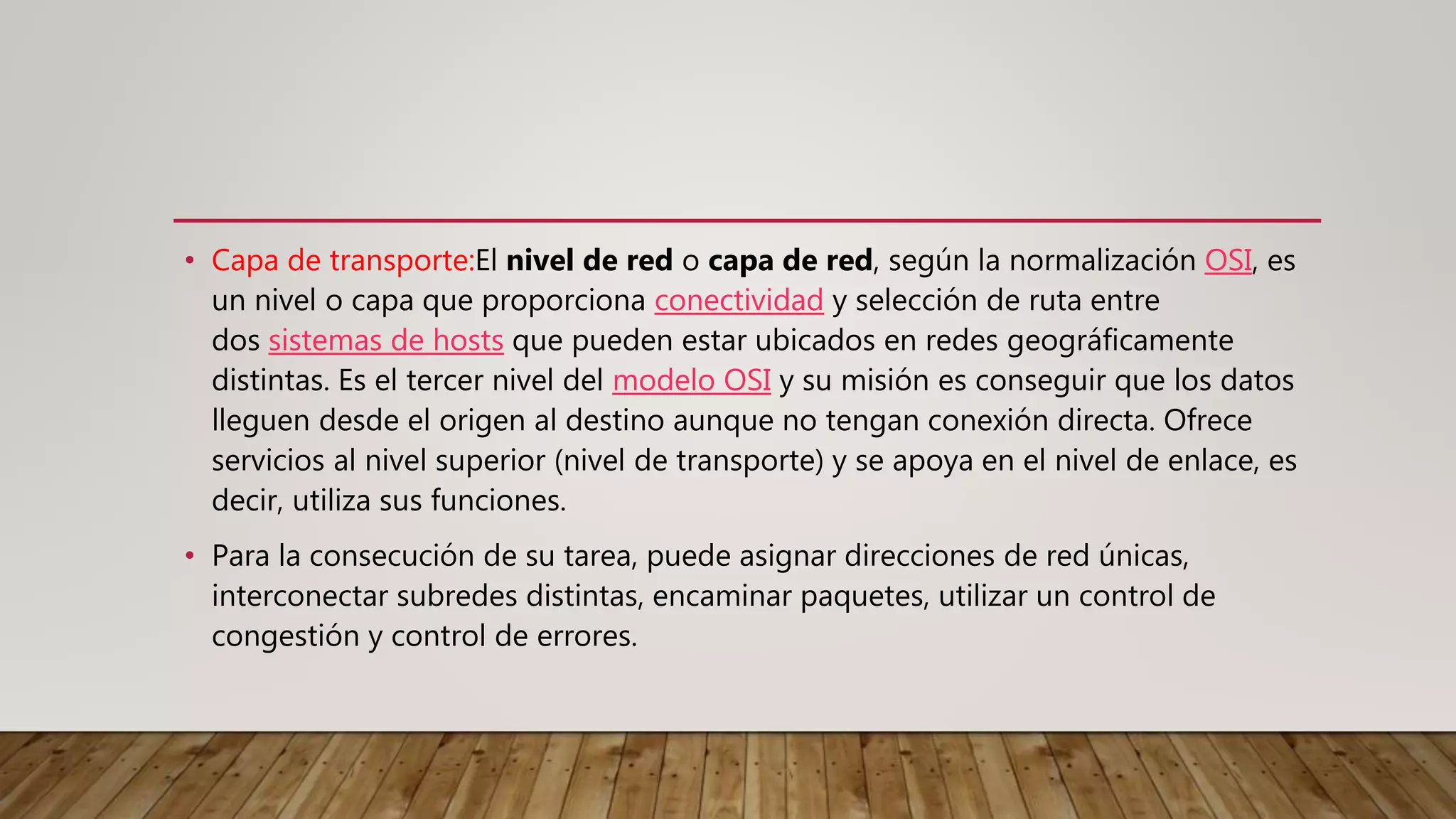 • Capa de transporte:El nivel de red o capa de red, según la normalización OSI, es
un nivel o capa que proporciona conectividad y selección de ruta entre
dos sistemas de hosts que pueden estar ubicados en redes geográficamente
distintas. Es el tercer nivel del modelo OSI y su misión es conseguir que los datos
lleguen desde el origen al destino aunque no tengan conexión directa. Ofrece
servicios al nivel superior (nivel de transporte) y se apoya en el nivel de enlace, es
decir, utiliza sus funciones.
• Para la consecución de su tarea, puede asignar direcciones de red únicas,
interconectar subredes distintas, encaminar paquetes, utilizar un control de
congestión y control de errores.
 