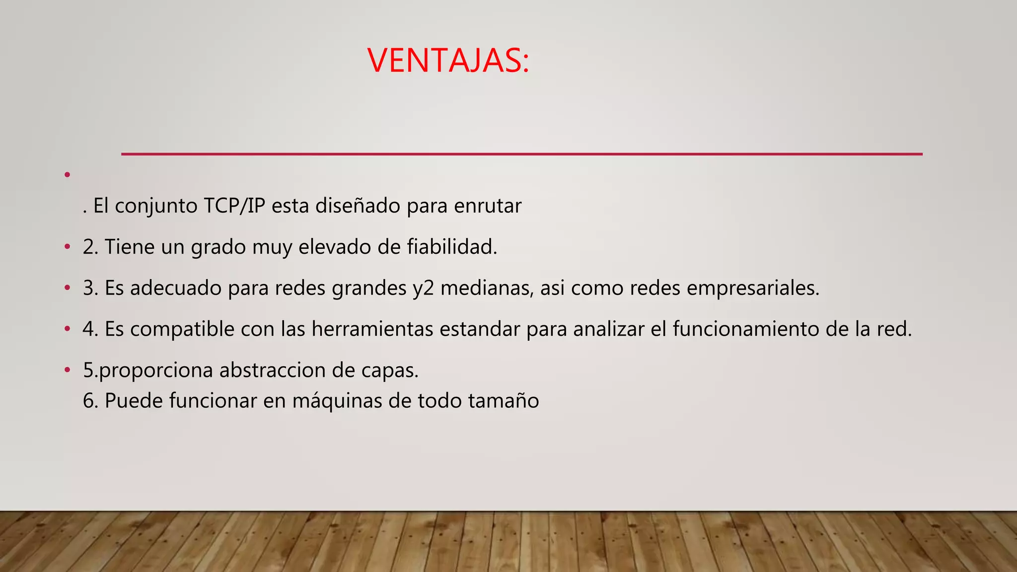 VENTAJAS:
•
. El conjunto TCP/IP esta diseñado para enrutar
• 2. Tiene un grado muy elevado de fiabilidad.
• 3. Es adecuado para redes grandes y2 medianas, asi como redes empresariales.
• 4. Es compatible con las herramientas estandar para analizar el funcionamiento de la red.
• 5.proporciona abstraccion de capas.
6. Puede funcionar en máquinas de todo tamaño
 