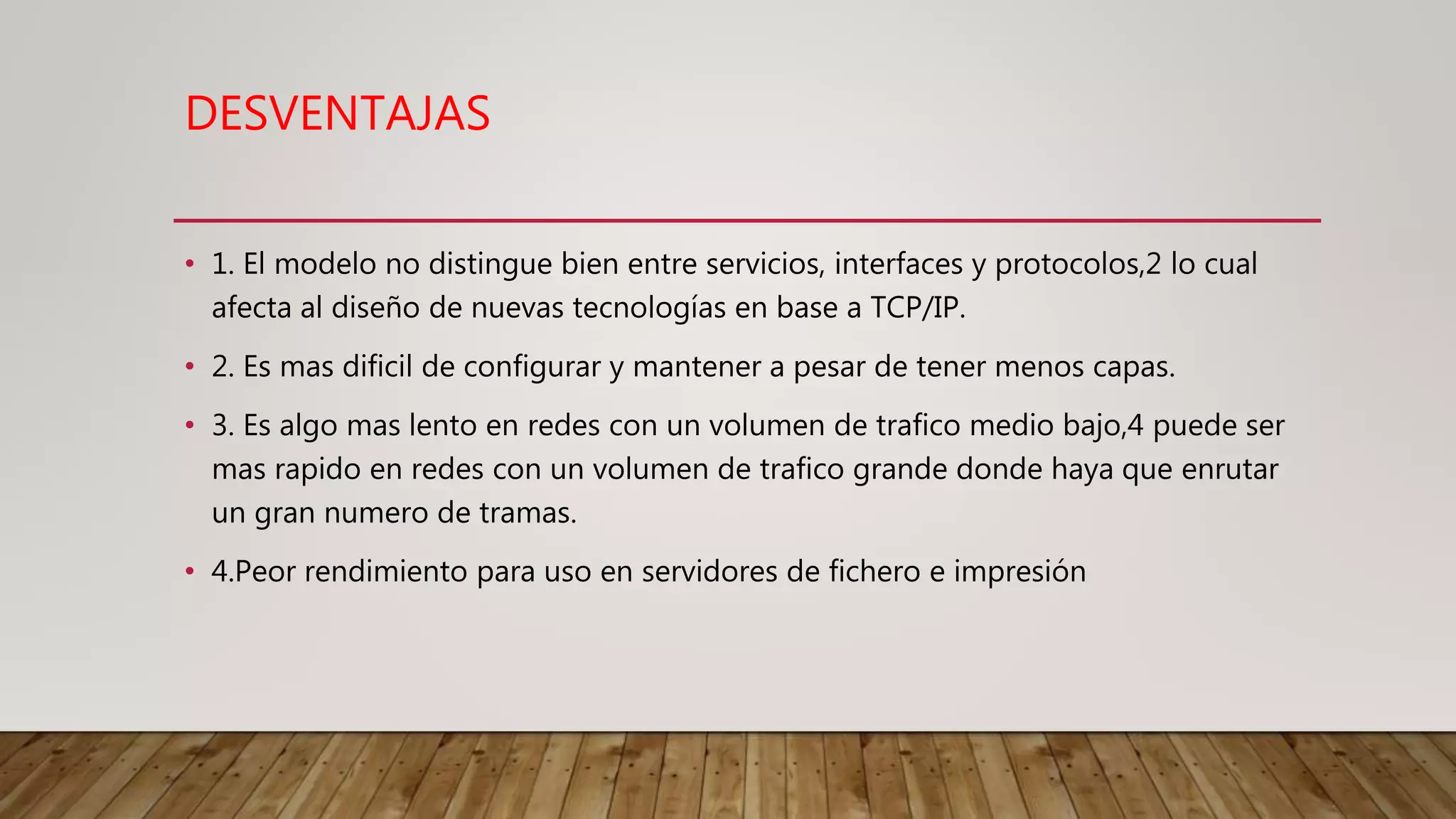 DESVENTAJAS
• 1. El modelo no distingue bien entre servicios, interfaces y protocolos,2 lo cual
afecta al diseño de nuevas tecnologías en base a TCP/IP.
• 2. Es mas dificil de configurar y mantener a pesar de tener menos capas.
• 3. Es algo mas lento en redes con un volumen de trafico medio bajo,4 puede ser
mas rapido en redes con un volumen de trafico grande donde haya que enrutar
un gran numero de tramas.
• 4.Peor rendimiento para uso en servidores de fichero e impresión
 