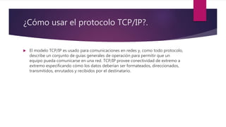 ¿Cómo usar el protocolo TCP/IP?.
 El modelo TCP/IP es usado para comunicaciones en redes y, como todo protocolo,
describe un conjunto de guías generales de operación para permitir que un
equipo pueda comunicarse en una red. TCP/IP provee conectividad de extremo a
extremo especificando cómo los datos deberían ser formateados, direccionados,
transmitidos, enrutados y recibidos por el destinatario.
 