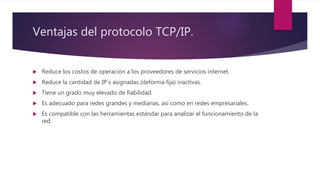 Ventajas del protocolo TCP/IP.
 Reduce los costos de operación a los proveedores de servicios internet.
 Reduce la cantidad de IP´s asignadas (deforma fija) inactivas.
 Tiene un grado muy elevado de fiabilidad.
 Es adecuado para redes grandes y medianas, así como en redes empresariales.
 Es compatible con las herramientas estándar para analizar el funcionamiento de la
red.
 