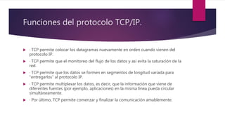 Funciones del protocolo TCP/IP.
 · TCP permite colocar los datagramas nuevamente en orden cuando vienen del
protocolo IP.
 · TCP permite que el monitoreo del flujo de los datos y así evita la saturación de la
red.
 · TCP permite que los datos se formen en segmentos de longitud variada para
"entregarlos" al protocolo IP.
 · TCP permite multiplexar los datos, es decir, que la información que viene de
diferentes fuentes (por ejemplo, aplicaciones) en la misma línea pueda circular
simultáneamente.
 · Por último, TCP permite comenzar y finalizar la comunicación amablemente.
 