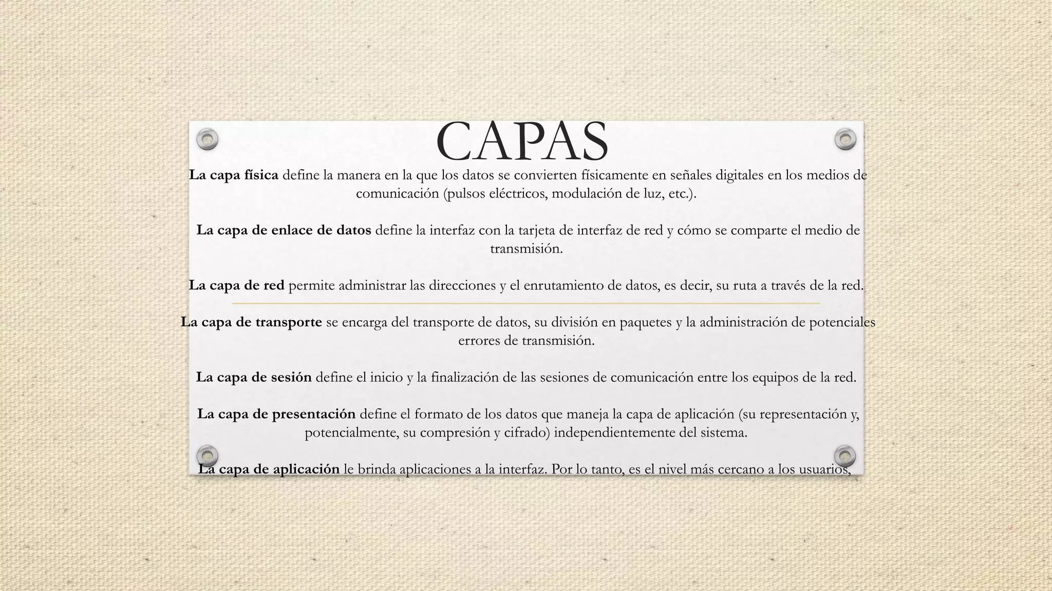 CAPASLa capa física define la manera en la que los datos se convierten físicamente en señales digitales en los medios de
comunicación (pulsos eléctricos, modulación de luz, etc.).
La capa de enlace de datos define la interfaz con la tarjeta de interfaz de red y cómo se comparte el medio de
transmisión.
La capa de red permite administrar las direcciones y el enrutamiento de datos, es decir, su ruta a través de la red.
La capa de transporte se encarga del transporte de datos, su división en paquetes y la administración de potenciales
errores de transmisión.
La capa de sesión define el inicio y la finalización de las sesiones de comunicación entre los equipos de la red.
La capa de presentación define el formato de los datos que maneja la capa de aplicación (su representación y,
potencialmente, su compresión y cifrado) independientemente del sistema.
La capa de aplicación le brinda aplicaciones a la interfaz. Por lo tanto, es el nivel más cercano a los usuarios,
 