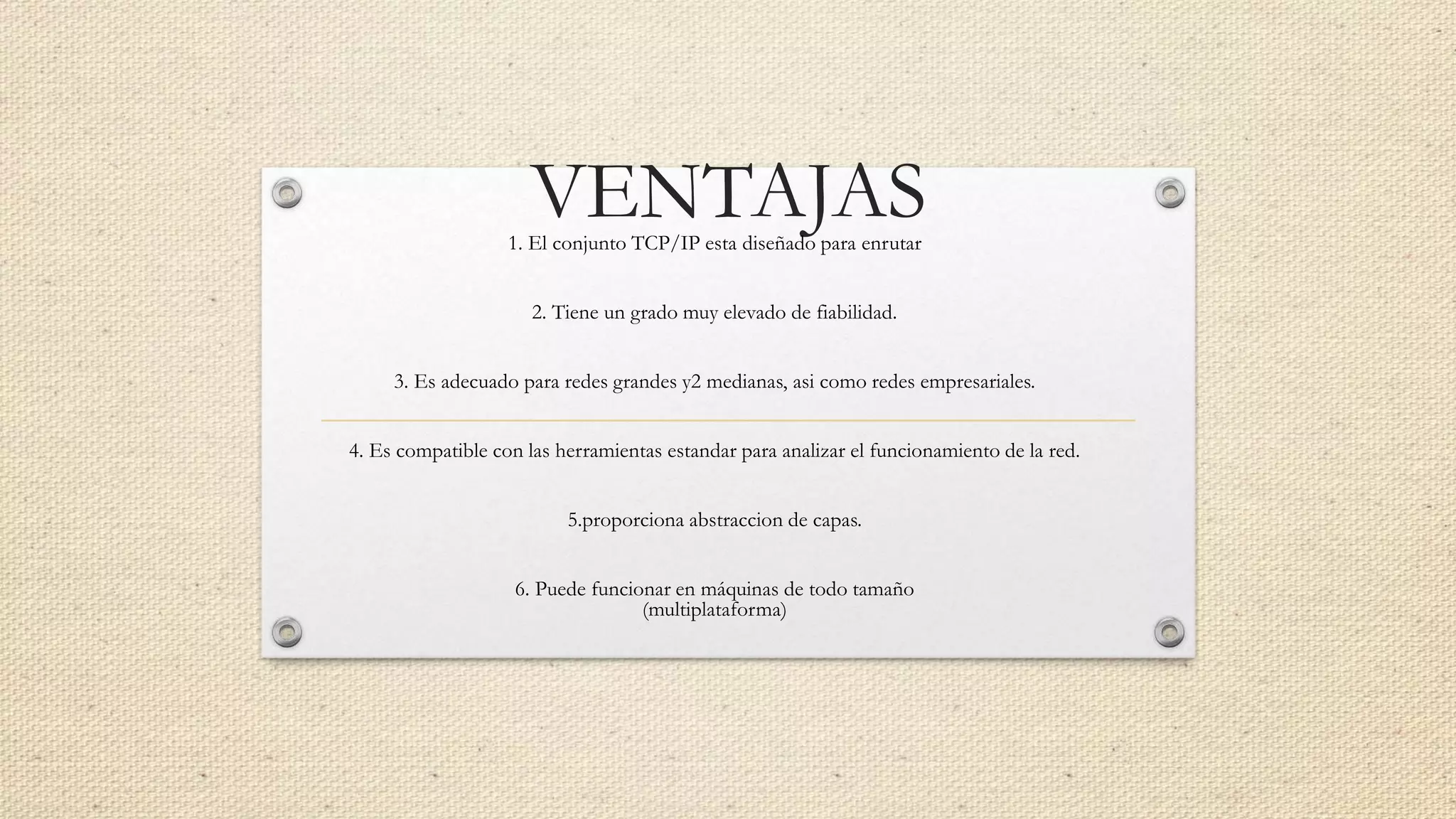 VENTAJAS1. El conjunto TCP/IP esta diseñado para enrutar
2. Tiene un grado muy elevado de fiabilidad.
3. Es adecuado para redes grandes y2 medianas, asi como redes empresariales.
4. Es compatible con las herramientas estandar para analizar el funcionamiento de la red.
5.proporciona abstraccion de capas.
6. Puede funcionar en máquinas de todo tamaño
(multiplataforma)
 